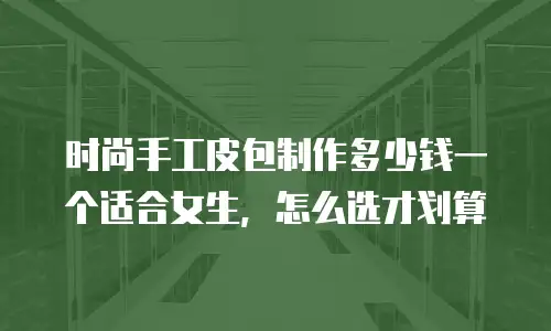 时尚手工皮包制作多少钱一个适合女生，怎么选才划算