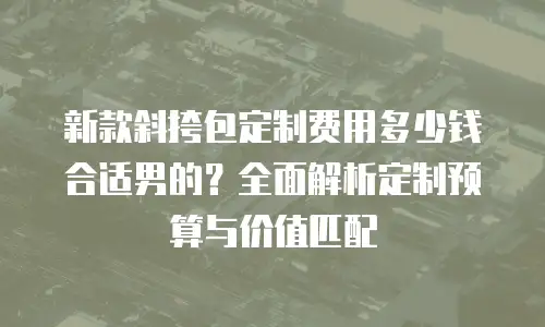 新款斜挎包定制费用多少钱合适男的？全面解析定制预算与价值匹配