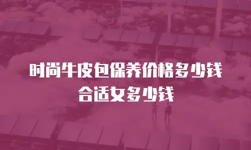 时尚牛皮包保养价格多少钱合适女多少钱