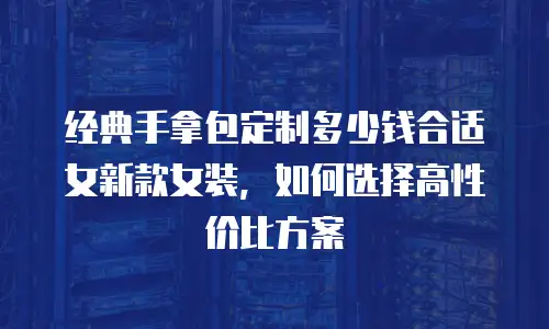 经典手拿包定制多少钱合适女新款女装，如何选择高性价比方案