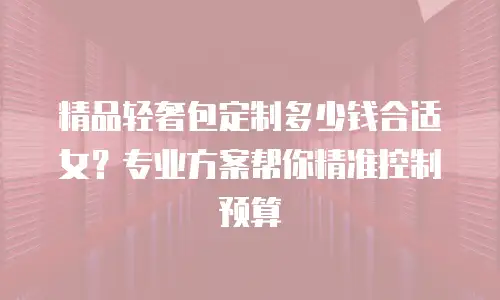 精品轻奢包定制多少钱合适女？专业方案帮你精准控制预算