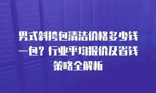 男式斜挎包清洁价格多少钱一包？行业平均报价及省钱策略全解析