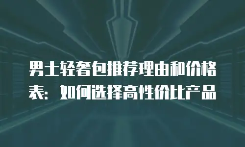 男士轻奢包推荐理由和价格表：如何选择高性价比产品