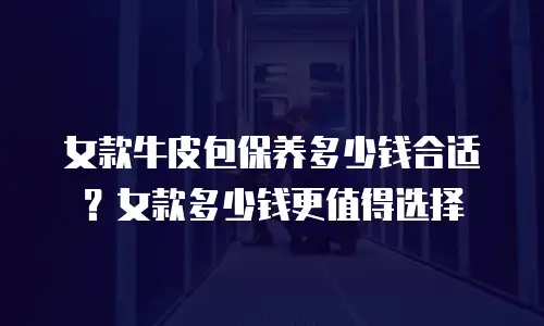 女款牛皮包保养多少钱合适？女款多少钱更值得选择