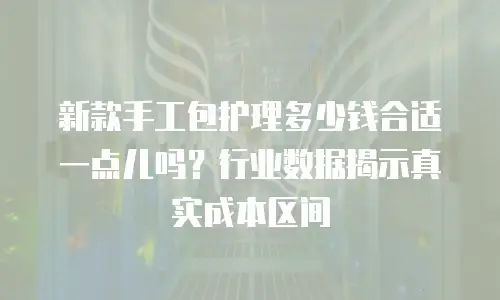 新款手工包护理多少钱合适一点儿吗？行业数据揭示真实成本区间