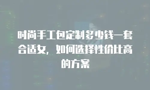 时尚手工包定制多少钱一套合适女，如何选择性价比高的方案