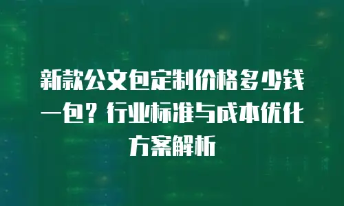 新款公文包定制价格多少钱一包？行业标准与成本优化方案解析
