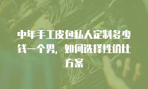 中年手工皮包私人定制多少钱一个男，如何选择性价比方案