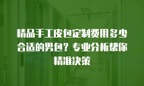 精品手工皮包定制费用多少合适的男包？专业分析帮你精准决策