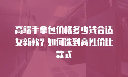 高端手拿包价格多少钱合适女新款？如何选到高性价比款式