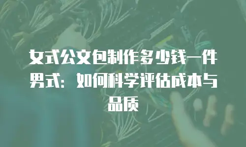 女式公文包制作多少钱一件男式：如何科学评估成本与品质