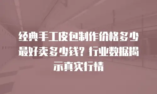 经典手工皮包制作价格多少最好卖多少钱？行业数据揭示真实行情