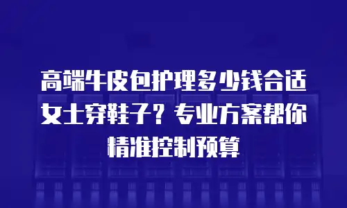 高端牛皮包护理多少钱合适女士穿鞋子？专业方案帮你精准控制预算