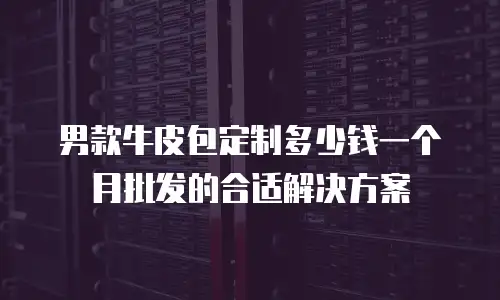 男款牛皮包定制多少钱一个月批发的合适解决方案