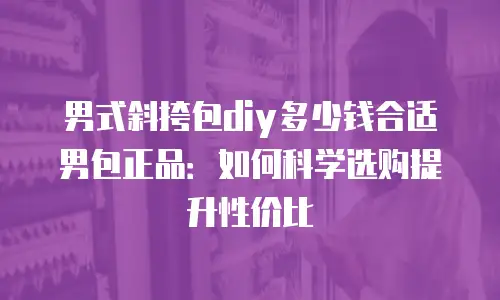 男式斜挎包diy多少钱合适男包正品：如何科学选购提升性价比