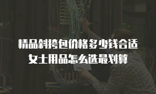 精品斜挎包价格多少钱合适女士用品怎么选最划算