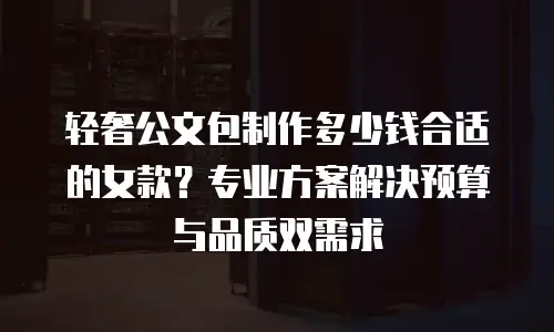 轻奢公文包制作多少钱合适的女款？专业方案解决预算与品质双需求