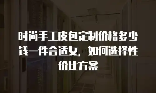 时尚手工皮包定制价格多少钱一件合适女，如何选择性价比方案