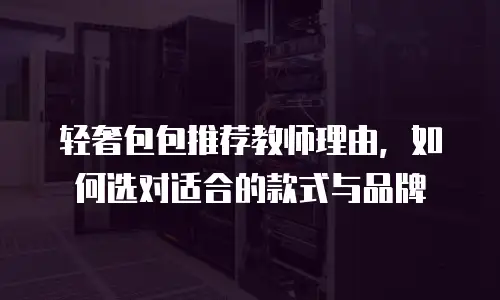 轻奢包包推荐教师理由，如何选对适合的款式与品牌