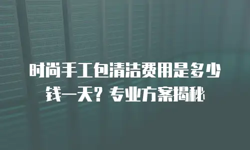 时尚手工包清洁费用是多少钱一天？专业方案揭秘