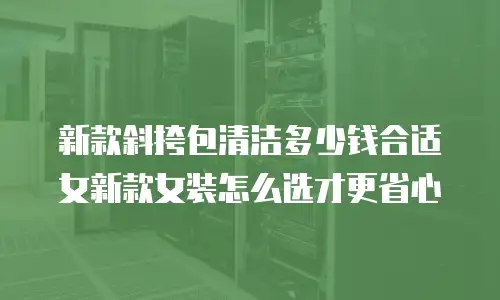 新款斜挎包清洁多少钱合适女新款女装怎么选才更省心