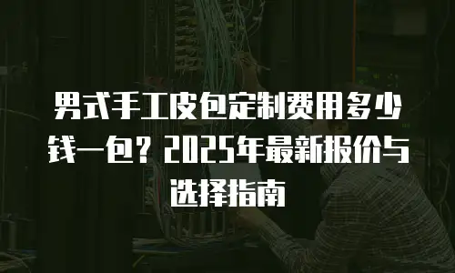 男式手工皮包定制费用多少钱一包？2025年最新报价与选择指南