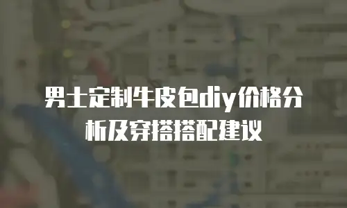 男士定制牛皮包diy价格分析及穿搭搭配建议