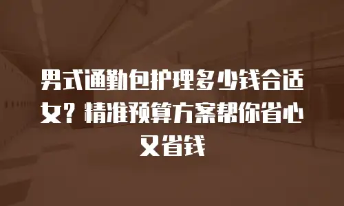 男式通勤包护理多少钱合适女？精准预算方案帮你省心又省钱