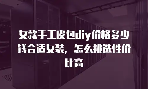 女款手工皮包diy价格多少钱合适女装，怎么挑选性价比高