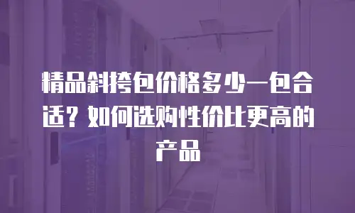 精品斜挎包价格多少一包合适？如何选购性价比更高的产品