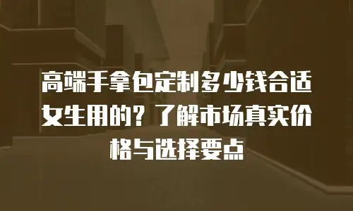高端手拿包定制多少钱合适女生用的？了解市场真实价格与选择要点