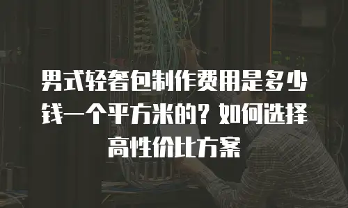 男式轻奢包制作费用是多少钱一个平方米的？如何选择高性价比方案