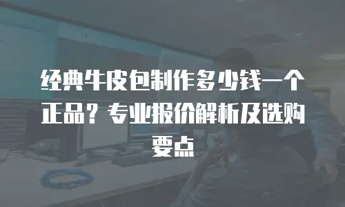 经典牛皮包制作多少钱一个正品？专业报价解析及选购要点