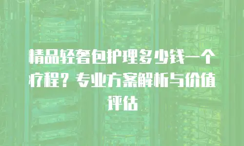 精品轻奢包护理多少钱一个疗程？专业方案解析与价值评估