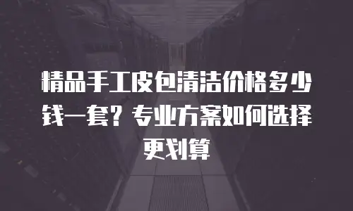 精品手工皮包清洁价格多少钱一套？专业方案如何选择更划算