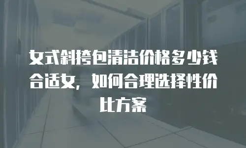女式斜挎包清洁价格多少钱合适女，如何合理选择性价比方案