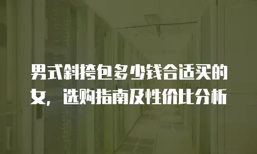 男式斜挎包多少钱合适买的女，选购指南及性价比分析