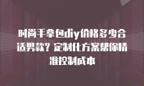 时尚手拿包diy价格多少合适男款？定制化方案帮你精准控制成本