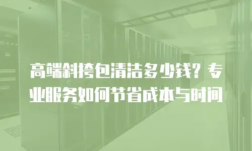 高端斜挎包清洁多少钱？专业服务如何节省成本与时间