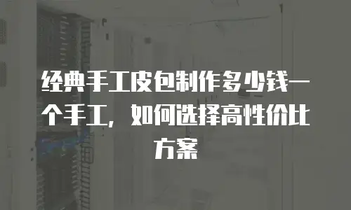 经典手工皮包制作多少钱一个手工，如何选择高性价比方案