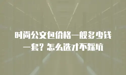 时尚公文包价格一般多少钱一套？怎么选才不踩坑