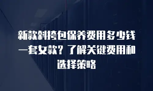 新款斜挎包保养费用多少钱一套女款？了解关键费用和选择策略