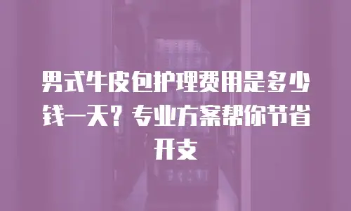 男式牛皮包护理费用是多少钱一天？专业方案帮你节省开支