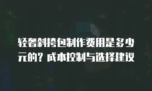 轻奢斜挎包制作费用是多少元的？成本控制与选择建议