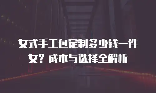 女式手工包定制多少钱一件女？成本与选择全解析