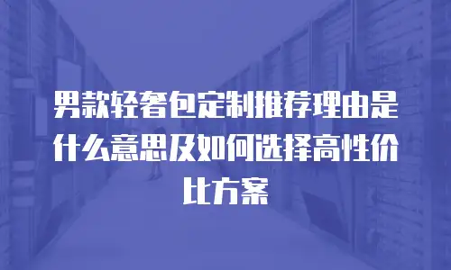 男款轻奢包定制推荐理由是什么意思及如何选择高性价比方案