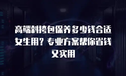高端斜挎包保养多少钱合适女生用？专业方案帮你省钱又实用