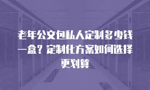 老年公文包私人定制多少钱一盒？定制化方案如何选择更划算
