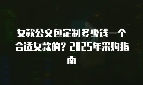 女款公文包定制多少钱一个合适女款的？2025年采购指南