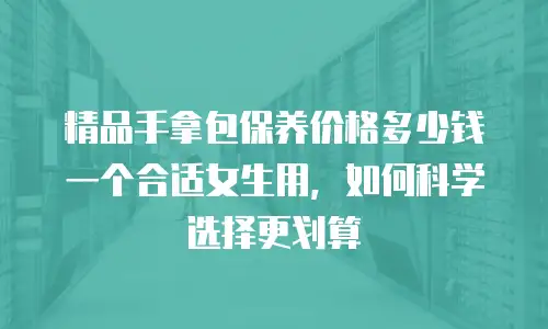 精品手拿包保养价格多少钱一个合适女生用，如何科学选择更划算